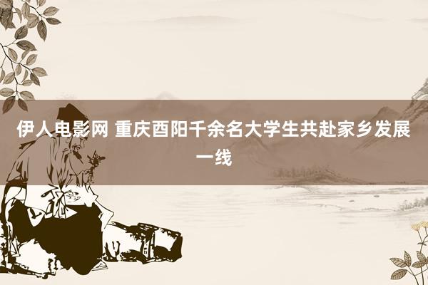 伊人电影网 重庆酉阳千余名大学生共赴家乡发展一线
