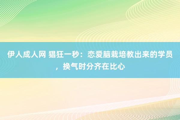 伊人成人网 猖狂一秒：恋爱脑栽培教出来的学员，换气时分齐在比心