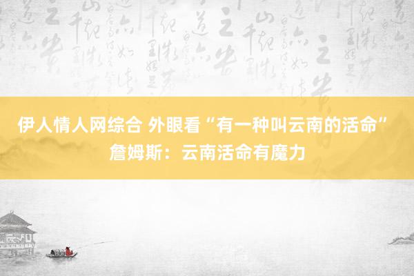 伊人情人网综合 外眼看“有一种叫云南的活命” 詹姆斯：云南活命有魔力