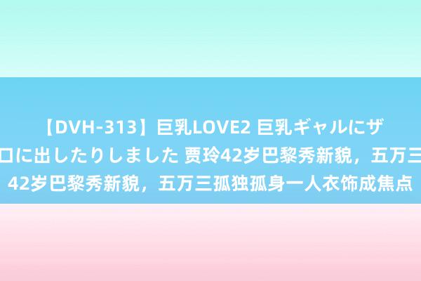 【DVH-313】巨乳LOVE2 巨乳ギャルにザーメンを中出ししたり、口に出したりしました 贾玲42岁巴黎秀新貌，五万三孤独孤身一人衣饰成焦点