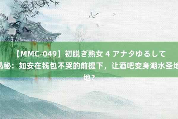 【MMC-049】初脱ぎ熟女 4 アナタゆるして 揭秘：如安在钱包不哭的前提下，让酒吧变身潮水圣地？