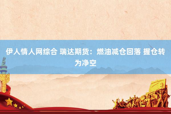 伊人情人网综合 瑞达期货：燃油减仓回落 握仓转为净空