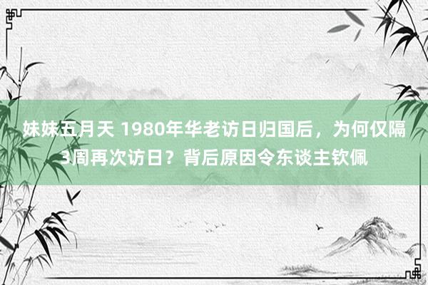 妹妹五月天 1980年华老访日归国后，为何仅隔3周再次访日？背后原因令东谈主钦佩