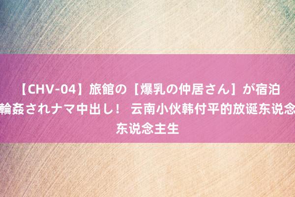 【CHV-04】旅館の［爆乳の仲居さん］が宿泊客に輪姦されナマ中出し！ 云南小伙韩付平的放诞东说念主生