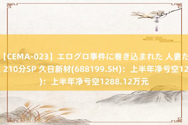 【CEMA-023】エログロ事件に巻き込まれた 人妻たちの昭和史 210分SP 久日新材(688199.SH)：上半年净亏空1288.12万元