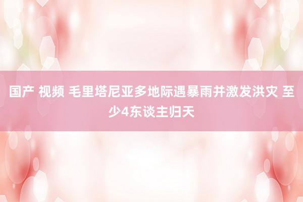 国产 视频 毛里塔尼亚多地际遇暴雨并激发洪灾 至少4东谈主归天