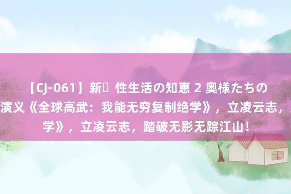 【CJ-061】新・性生活の知恵 2 奥様たちの性体験 东说念主气演义《全球高武：我能无穷复制绝学》，立凌云志，踏破无影无踪江山！
