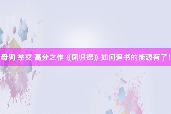 母狗 拳交 高分之作《凤归锦》如何追书的能源有了！