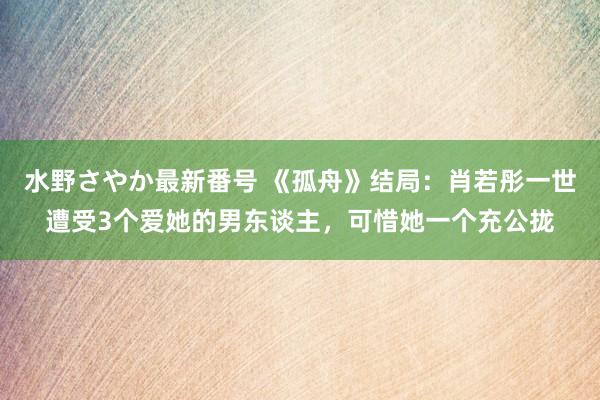 水野さやか最新番号 《孤舟》结局：肖若彤一世遭受3个爱她的男东谈主，可惜她一个充公拢