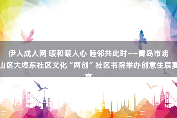 伊人成人网 暖和暖人心 睦邻共此时——青岛市崂山区大埠东社区文化“两创”社区书院举办创意生辰宴