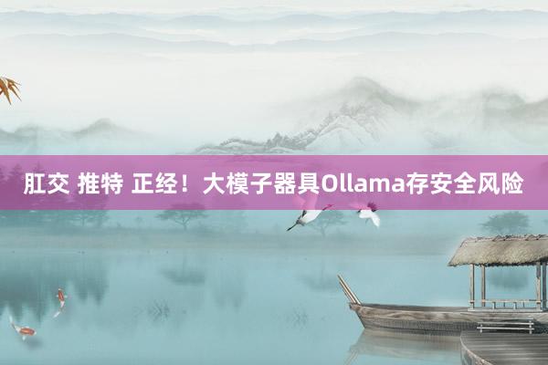 肛交 推特 正经！大模子器具Ollama存安全风险