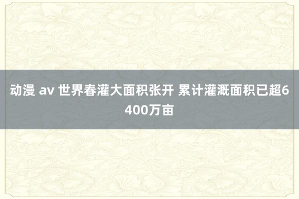 动漫 av 世界春灌大面积张开 累计灌溉面积已超6400万亩
