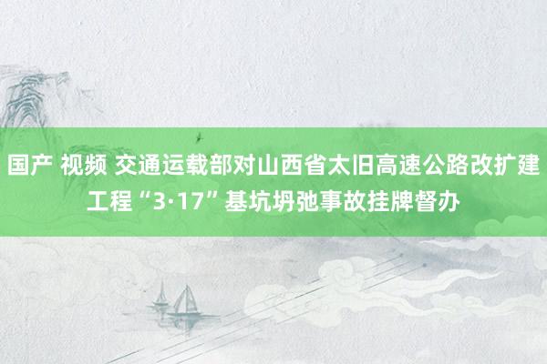 国产 视频 交通运载部对山西省太旧高速公路改扩建工程“3·17”基坑坍弛事故挂牌督办