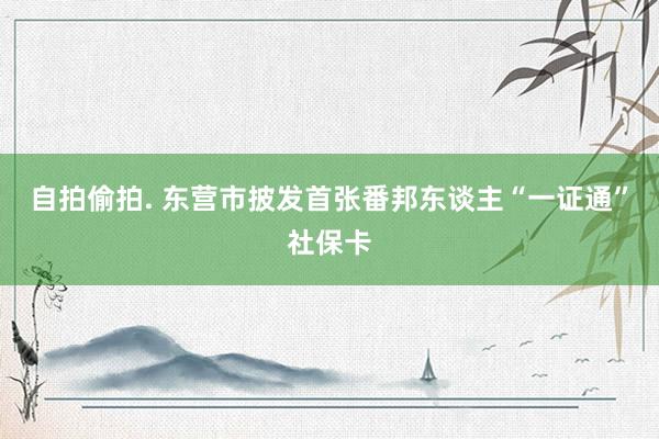 自拍偷拍. 东营市披发首张番邦东谈主“一证通”社保卡