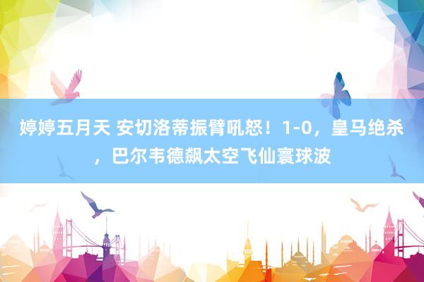 婷婷五月天 安切洛蒂振臂吼怒！1-0，皇马绝杀，巴尔韦德飙太空飞仙寰球波