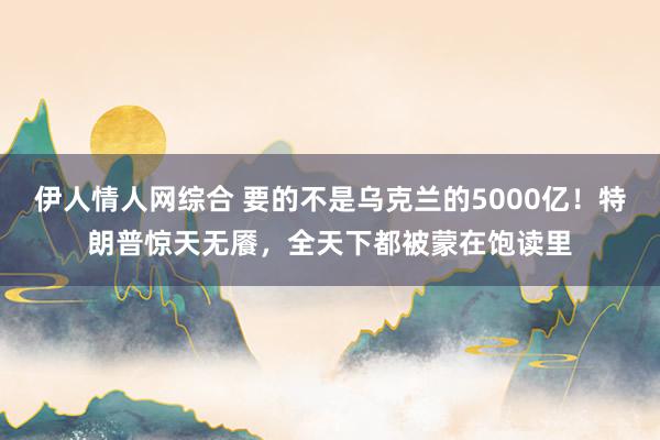 伊人情人网综合 要的不是乌克兰的5000亿！特朗普惊天无餍，全天下都被蒙在饱读里