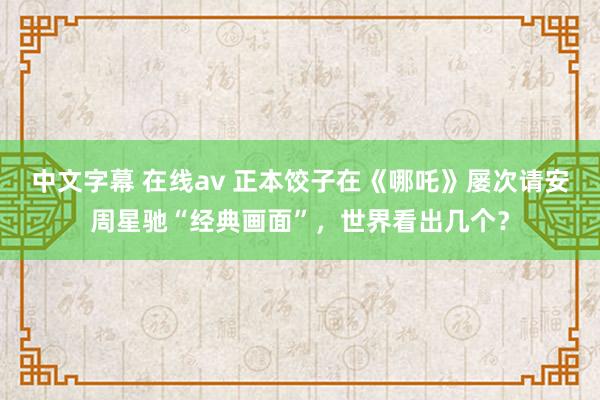 中文字幕 在线av 正本饺子在《哪吒》屡次请安周星驰“经典画面”，世界看出几个？