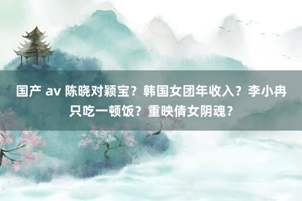 国产 av 陈晓对颖宝？韩国女团年收入？李小冉只吃一顿饭？重映倩女阴魂？