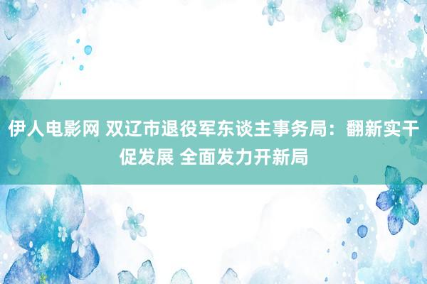 伊人电影网 双辽市退役军东谈主事务局：翻新实干促发展 全面发力开新局
