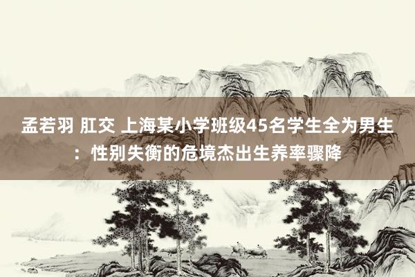 孟若羽 肛交 上海某小学班级45名学生全为男生：性别失衡的危境杰出生养率骤降
