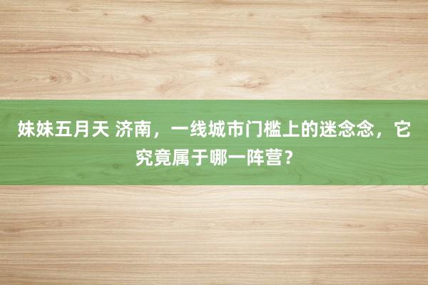 妹妹五月天 济南，一线城市门槛上的迷念念，它究竟属于哪一阵营？