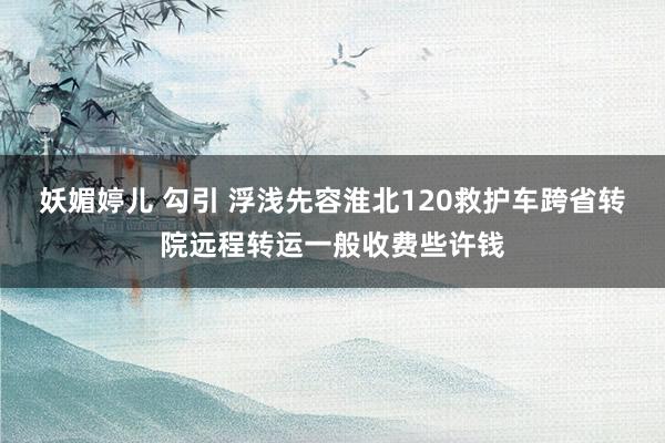 妖媚婷儿 勾引 浮浅先容淮北120救护车跨省转院远程转运一般收费些许钱