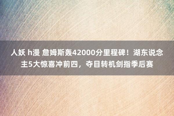 人妖 h漫 詹姆斯轰42000分里程碑！湖东说念主5大惊喜冲前四，夺目转机剑指季后赛