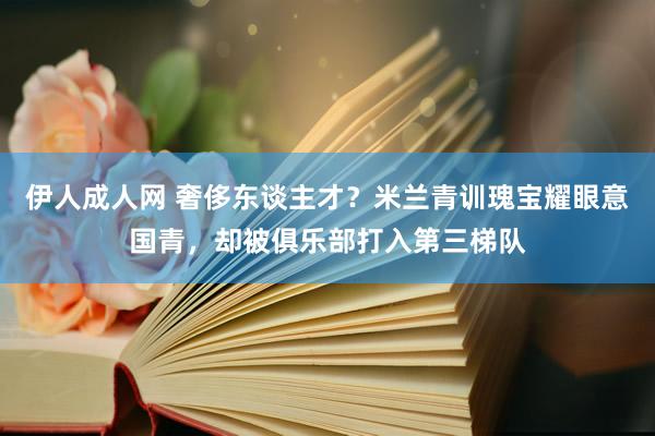 伊人成人网 奢侈东谈主才？米兰青训瑰宝耀眼意国青，却被俱乐部打入第三梯队