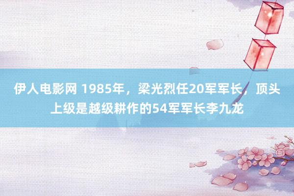 伊人电影网 1985年，梁光烈任20军军长，顶头上级是越级耕作的54军军长李九龙