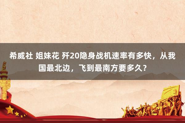 希威社 姐妹花 歼20隐身战机速率有多快，从我国最北边，飞到最南方要多久？