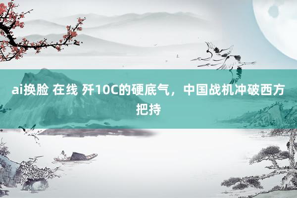 ai换脸 在线 歼10C的硬底气，中国战机冲破西方把持