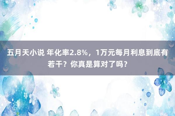 五月天小说 年化率2.8%，1万元每月利息到底有若干？你真是算对了吗？