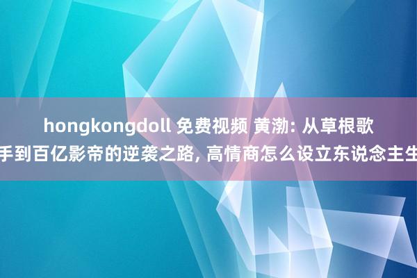 hongkongdoll 免费视频 黄渤: 从草根歌手到百亿影帝的逆袭之路, 高情商怎么设立东说念主生