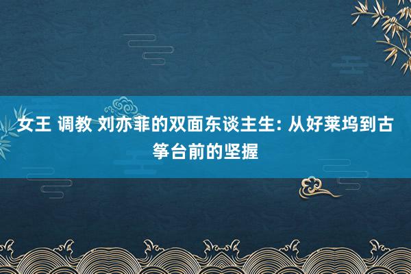 女王 调教 刘亦菲的双面东谈主生: 从好莱坞到古筝台前的坚握