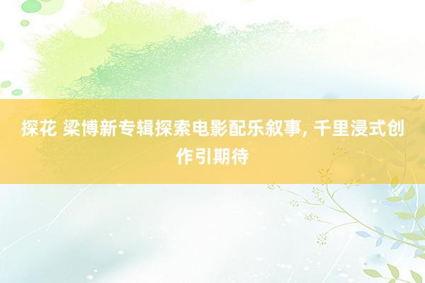 探花 梁博新专辑探索电影配乐叙事, 千里浸式创作引期待