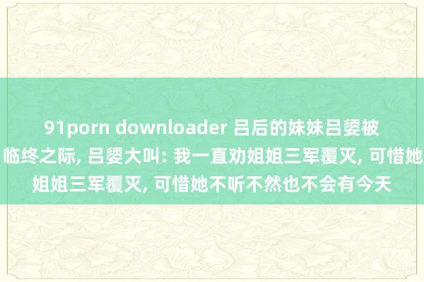 91porn downloader 吕后的妹妹吕媭被陈平用竹板活活打死。临终之际, 吕媭大叫: 我一直劝姐姐三军覆灭, 可惜她不听不然也不会有今天