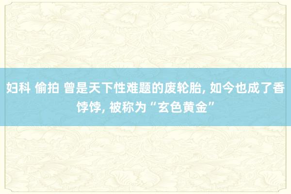 妇科 偷拍 曾是天下性难题的废轮胎, 如今也成了香饽饽, 被称为“玄色黄金”
