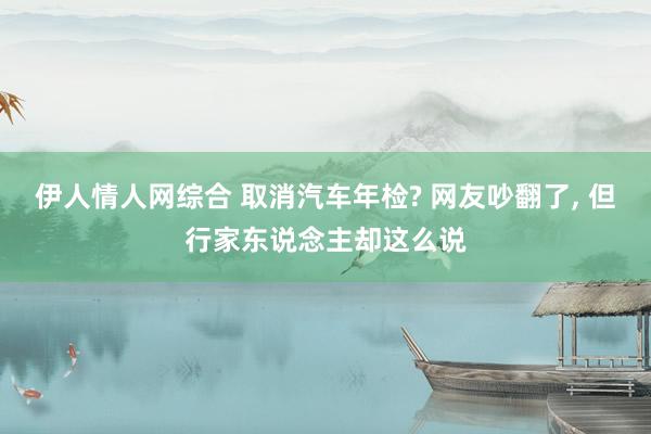伊人情人网综合 取消汽车年检? 网友吵翻了, 但行家东说念主却这么说