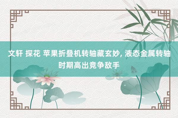 文轩 探花 苹果折叠机转轴藏玄妙, 液态金属转轴时期高出竞争敌手