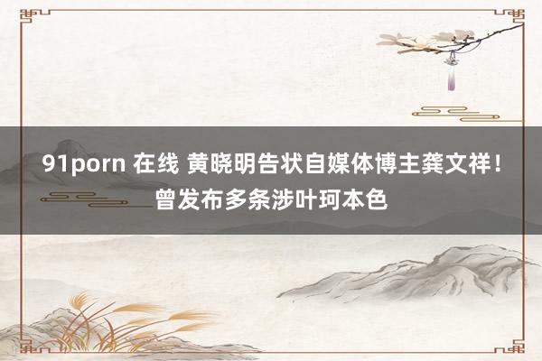 91porn 在线 黄晓明告状自媒体博主龚文祥！曾发布多条涉叶珂本色
