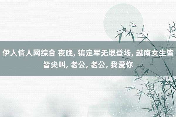 伊人情人网综合 夜晚, 镇定军无垠登场, 越南女生皆皆尖叫, 老公, 老公, 我爱你