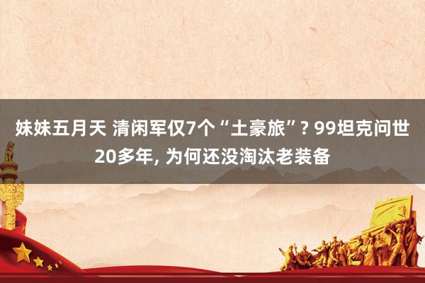 妹妹五月天 清闲军仅7个“土豪旅”? 99坦克问世20多年, 为何还没淘汰老装备
