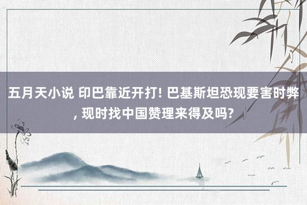 五月天小说 印巴靠近开打! 巴基斯坦恐现要害时弊, 现时找中国赞理来得及吗?