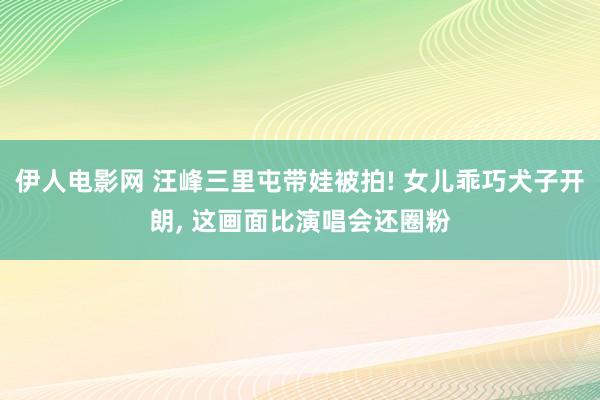 伊人电影网 汪峰三里屯带娃被拍! 女儿乖巧犬子开朗, 这画面比演唱会还圈粉