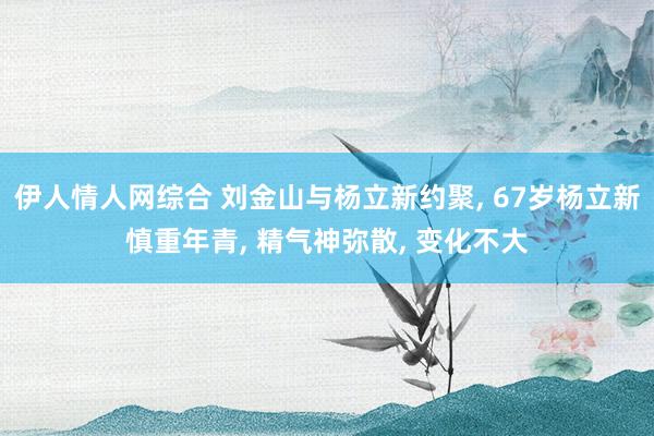伊人情人网综合 刘金山与杨立新约聚, 67岁杨立新慎重年青, 精气神弥散, 变化不大