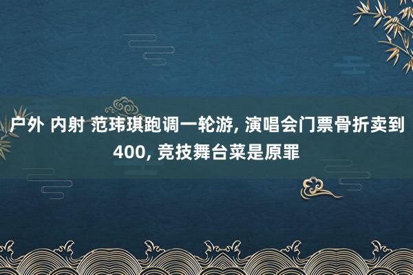户外 内射 范玮琪跑调一轮游, 演唱会门票骨折卖到400, 竞技舞台菜是原罪