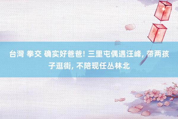 台灣 拳交 确实好爸爸! 三里屯偶遇汪峰, 带两孩子逛街, 不陪现任丛林北
