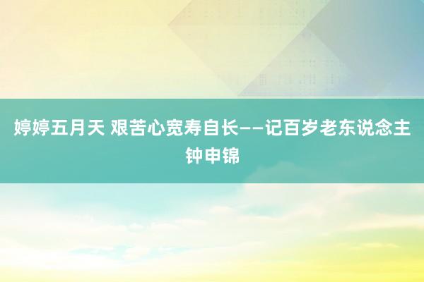 婷婷五月天 艰苦心宽寿自长——记百岁老东说念主钟申锦